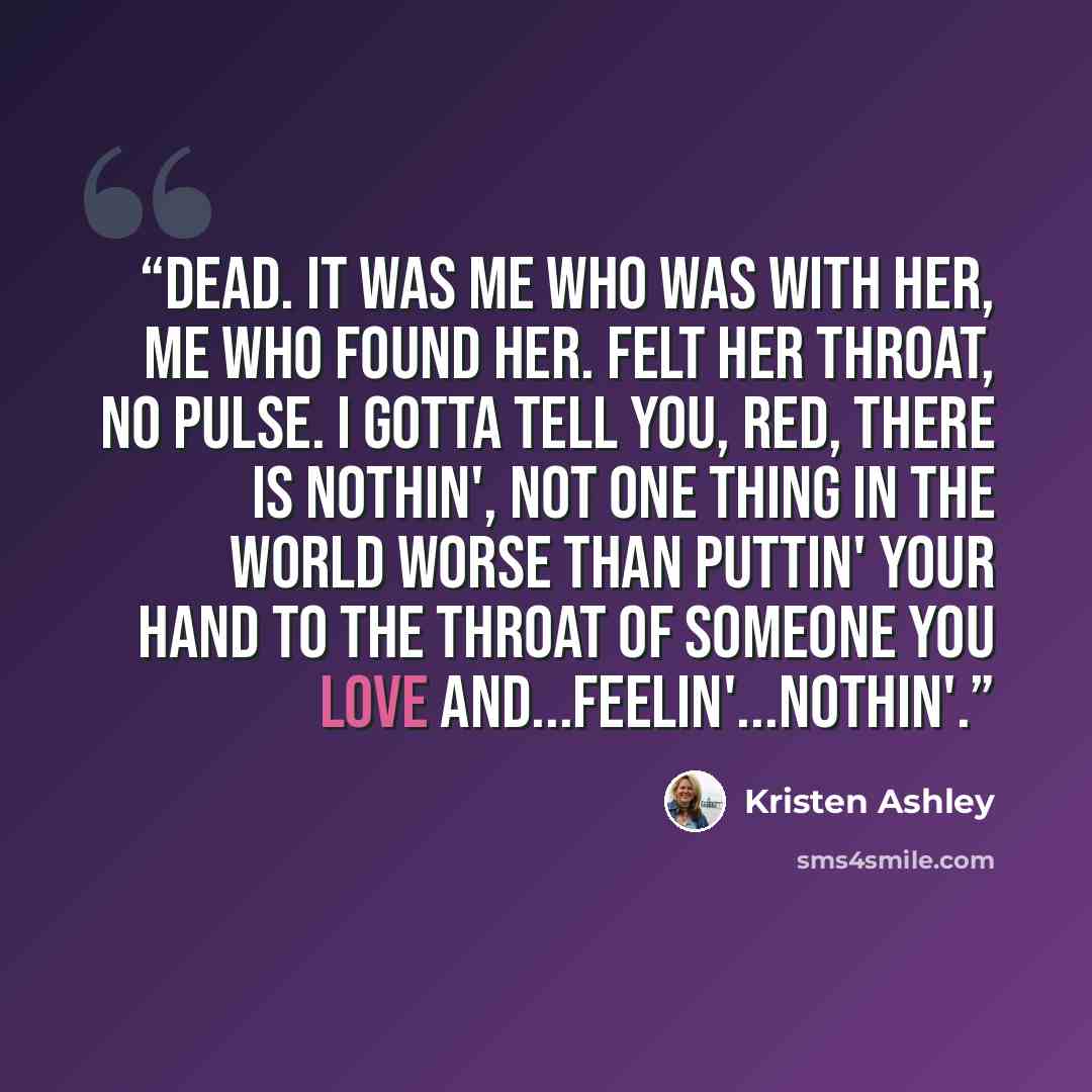 “Dead. It was me who was with her, me who found her. Felt her throat, no pulse. I gotta tell you, Red, there is nothin', not one thing in the world worse than puttin' your hand to the throat of someone you love and...feelin'...nothin'.” quote by Kristen Ashley