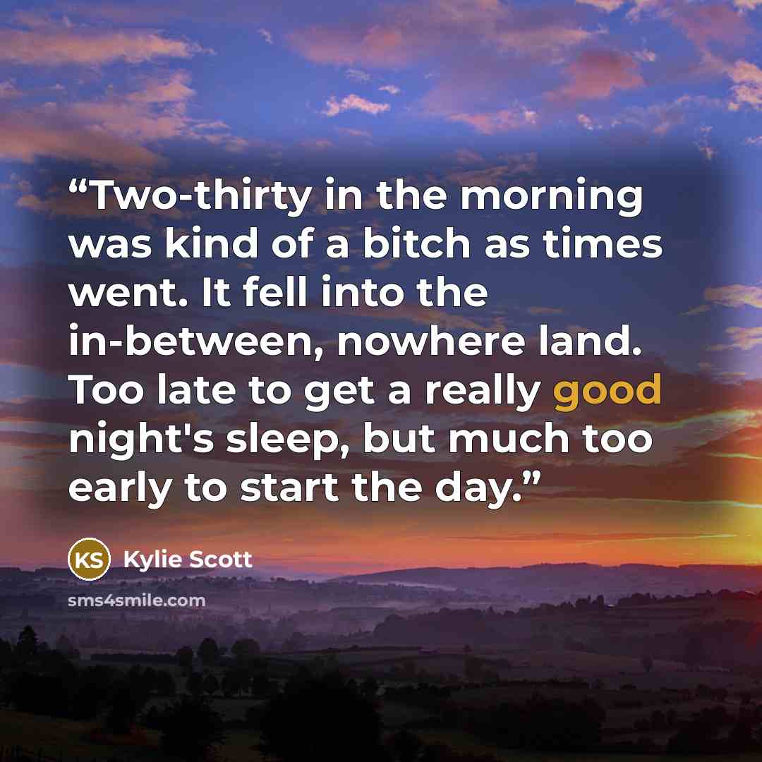 “Two-thirty in the morning was kind of a bitch as times went. It fell into the in-between, nowhere land. Too late to get a really good night's sleep, but much too early to start the day.” quote by Kylie Scott