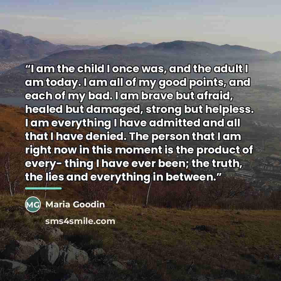 “I am the child I once was, and the adult I am today. I am all of my good points, and each of my bad. I am brave but afraid, healed but damaged, strong but helpless. I am everything I have admitted and all that I have denied. The person that I am right now in this moment is the product of every…” quote by Maria Goodin
