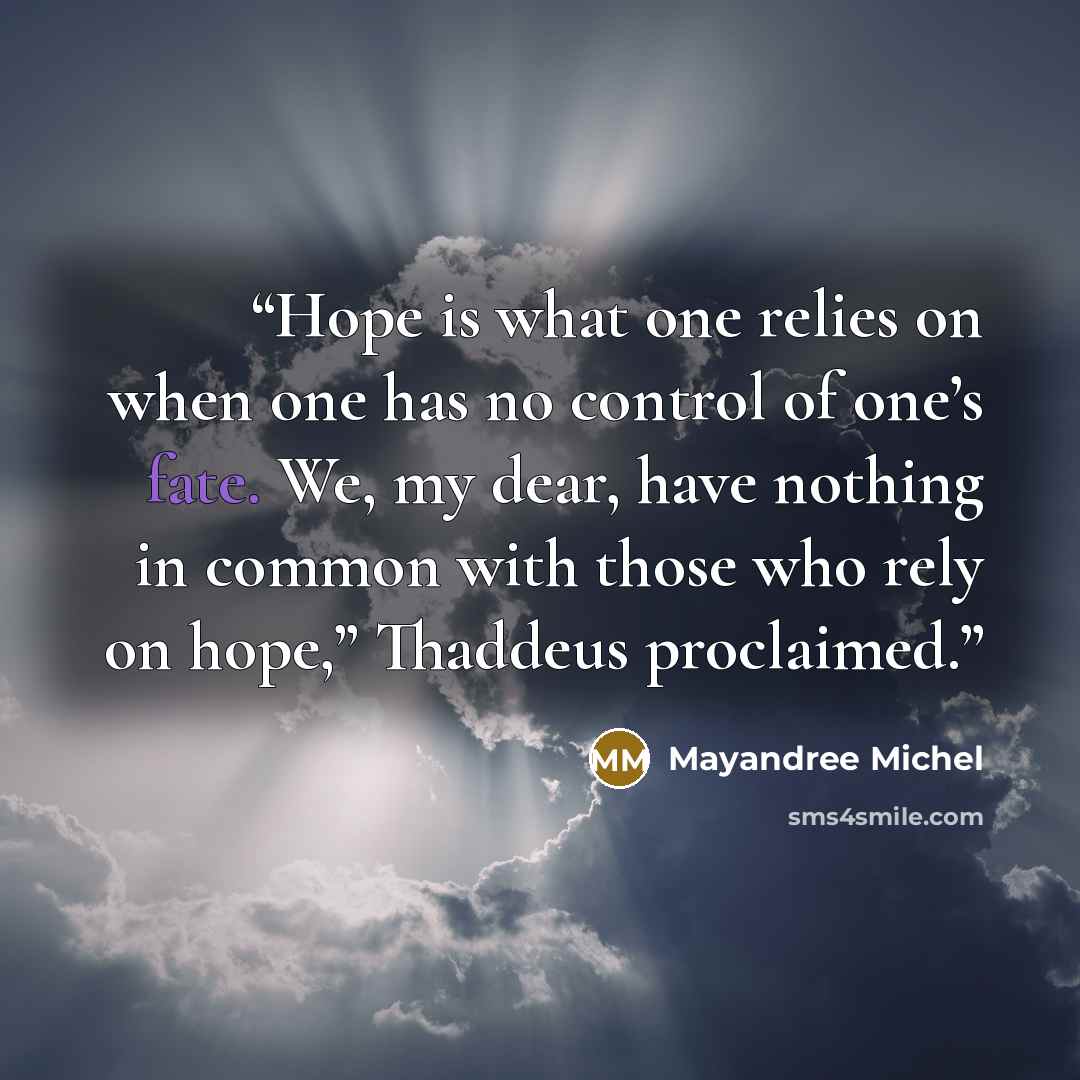 “Hope is what one relies on when one has no control of one’s fate. We, my dear, have nothing in common with those who rely on hope,” Thaddeus proclaimed.” quote by Mayandree Michel