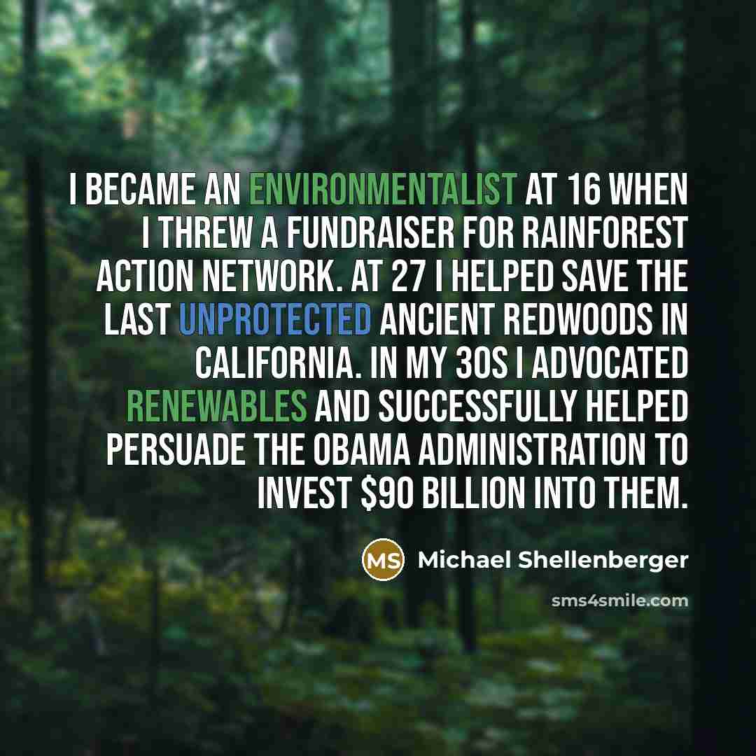 “I became an environmentalist at 16 when I threw a fundraiser for Rainforest Action Network. At 27 I helped save the last unprotected ancient redwoods in California. In my 30s I advocated renewables and successfully helped persuade the Obama administration to invest $90 billion into them.” quote by Michael Shellenberger