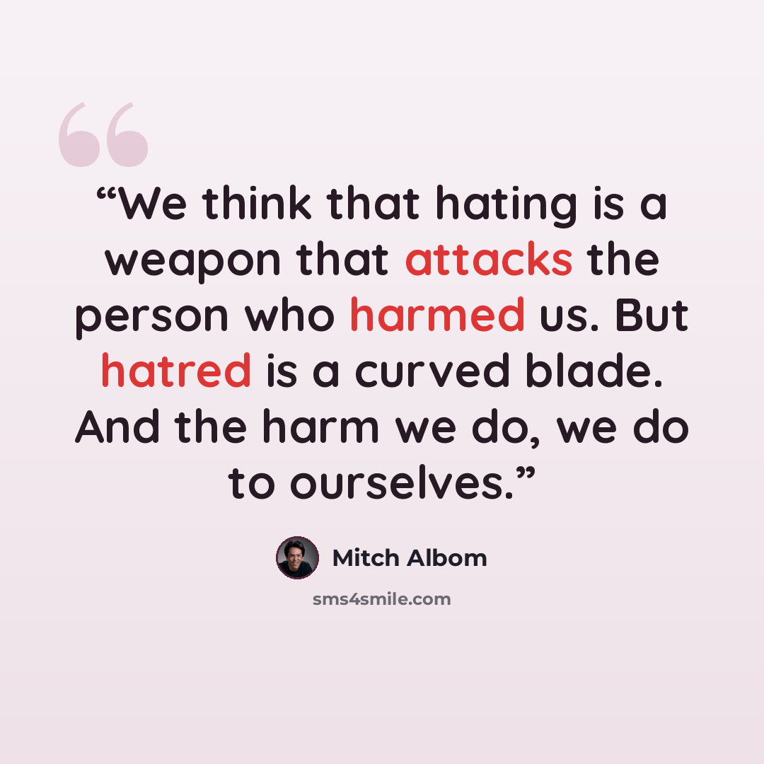 “We think that hating is a weapon that attacks the person who harmed us. But hatred is a curved blade. And the harm we do, we do to ourselves.” quote by Mitch Albom