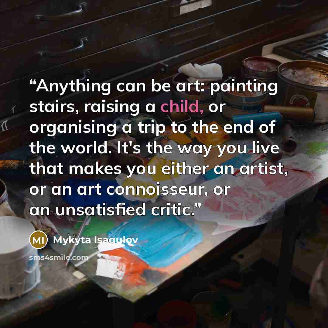 “Anything can be art: painting stairs, raising a child, or organising a trip to the end of the world. It's the way you live that makes you either an artist, or an art connoisseur, or an unsatisfied critic.” quote by Mykyta Isagulov