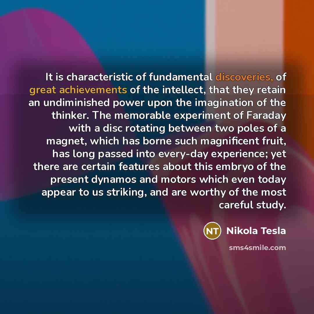“It is characteristic of fundamental discoveries, of great achievements of the intellect, that they retain an undiminished power upon the imagination of the thinker. The memorable experiment of Faraday with a disc rotating between two poles of a magnet, which has borne such magnificent fruit, has…” quote by Nikola Tesla
