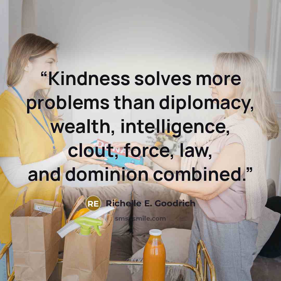 “Kindness solves more problems than diplomacy, wealth, intelligence, clout, force, law, and dominion combined.” quote by Richelle E. Goodrich