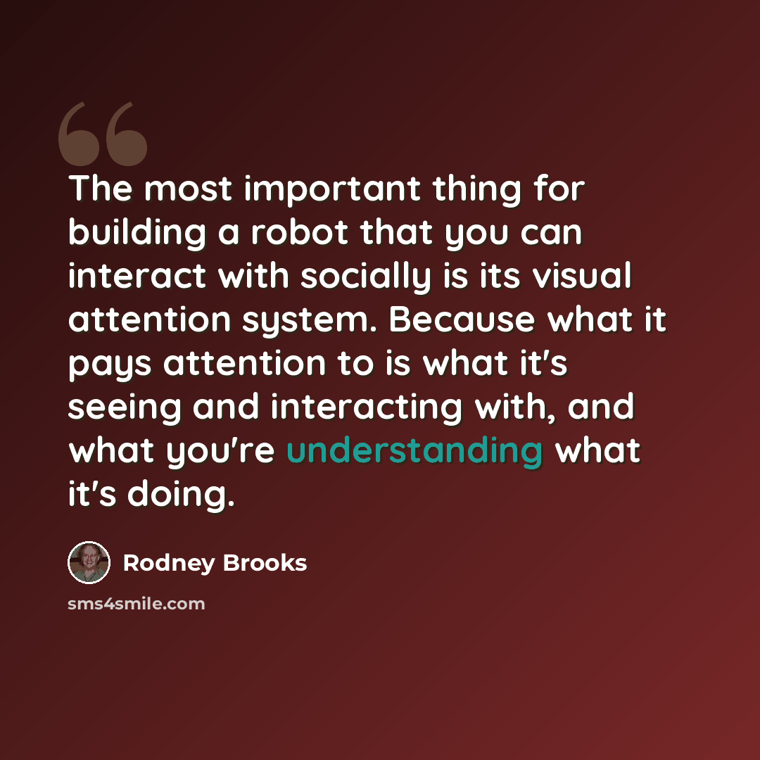 “The most important thing for building a robot that you can interact with socially is its visual attention system. Because what it pays attention to is what it's seeing and interacting with, and what you're understanding what it's doing.” quote by Rodney Brooks