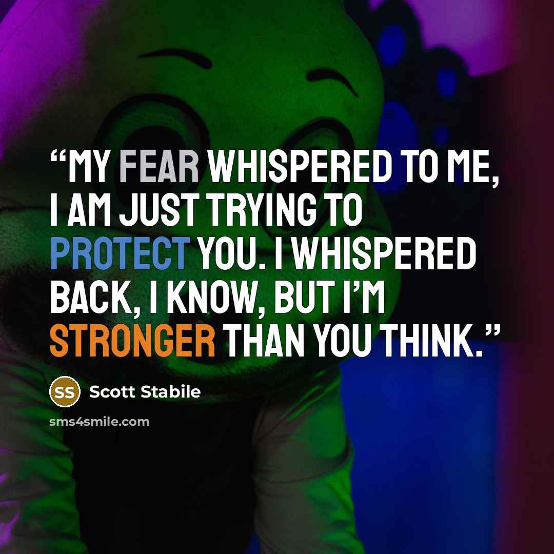 “My fear whispered to me, I am just trying to protect you. I whispered back, I know, but I’m stronger than you think.” quote by Scott Stabile