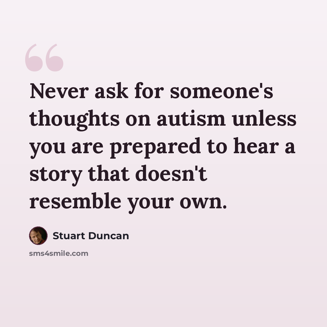 “Never ask for someone's thoughts on autism unless you are prepared to hear a story that doesn't resemble your own.” quote by Stuart Duncan
