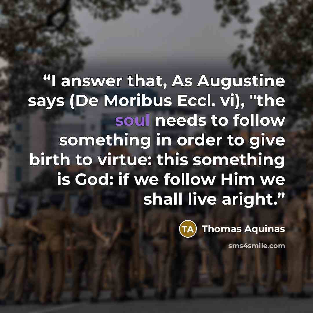 “I answer that, As Augustine says (De Moribus Eccl. vi), "the soul needs to follow something in order to give birth to virtue: this something is God: if we follow Him we shall live aright.” quote by Thomas Aquinas