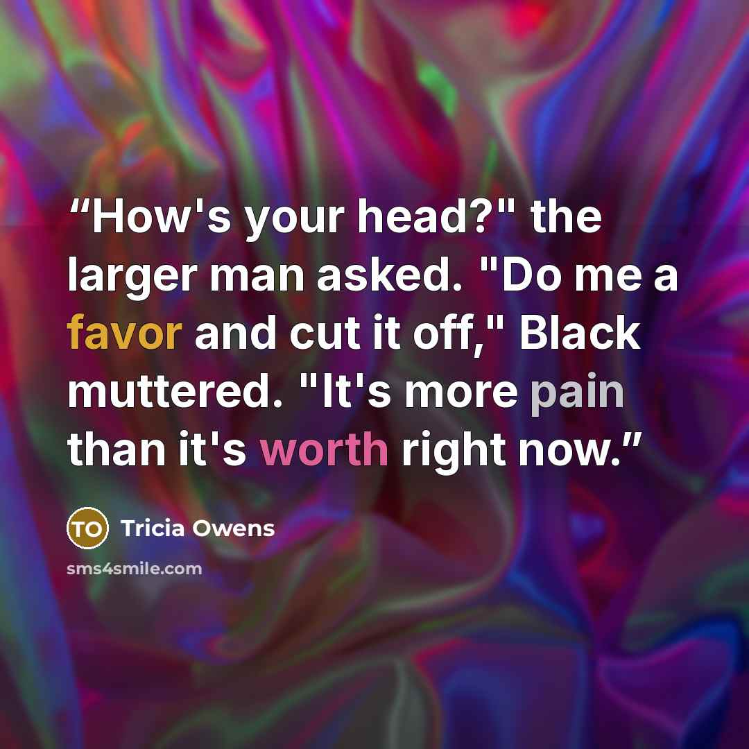 “How's your head?" the larger man asked. "Do me a favor and cut it off," Black muttered. "It's more pain than it's worth right now.” quote by Tricia Owens