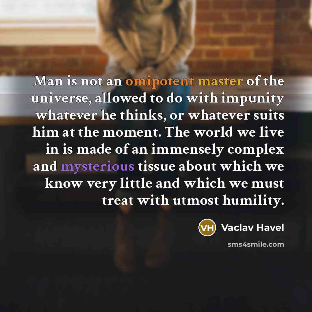 “Man is not an omipotent master of the universe, allowed to do with impunity whatever he thinks, or whatever suits him at the moment. The world we live in is made of an immensely complex and mysterious tissue about which we know very little and which we must treat with utmost humility.” quote by Vaclav Havel