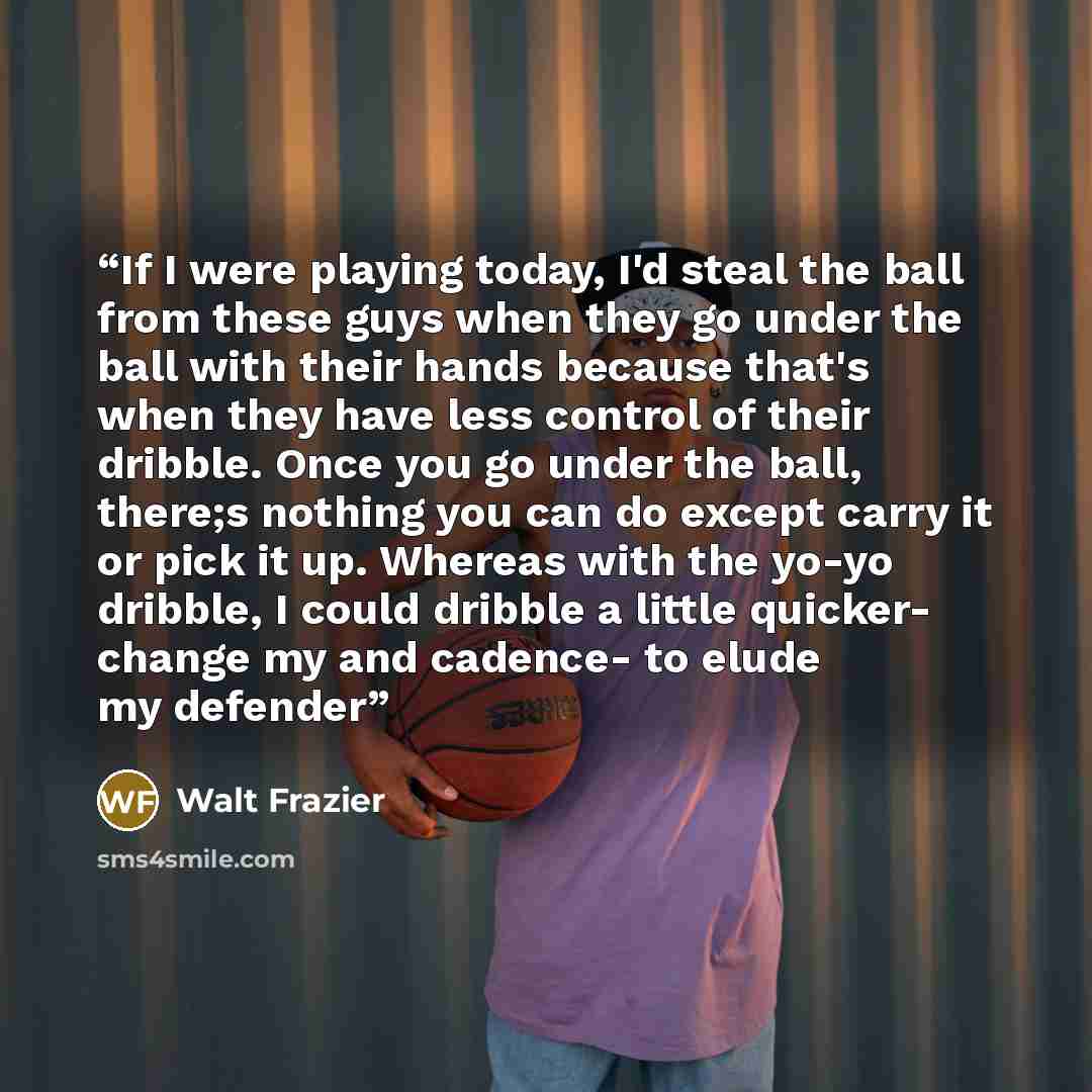 “If I were playing today, I'd steal the ball from these guys when they go under the ball with their hands because that's when they have less control of their dribble. Once you go under the ball, there;s nothing you can do except carry it or pick it up. Whereas with the yo-yo dribble, I could…” quote by Walt Frazier