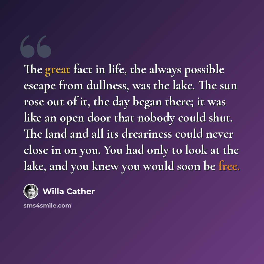 “The great fact in life, the always possible escape from dullness, was the lake. The sun rose out of it, the day began there; it was like an open door that nobody could shut. The land and all its dreariness could never close in on you. You had only to look at the lake, and you knew you would soon…” quote by Willa Cather