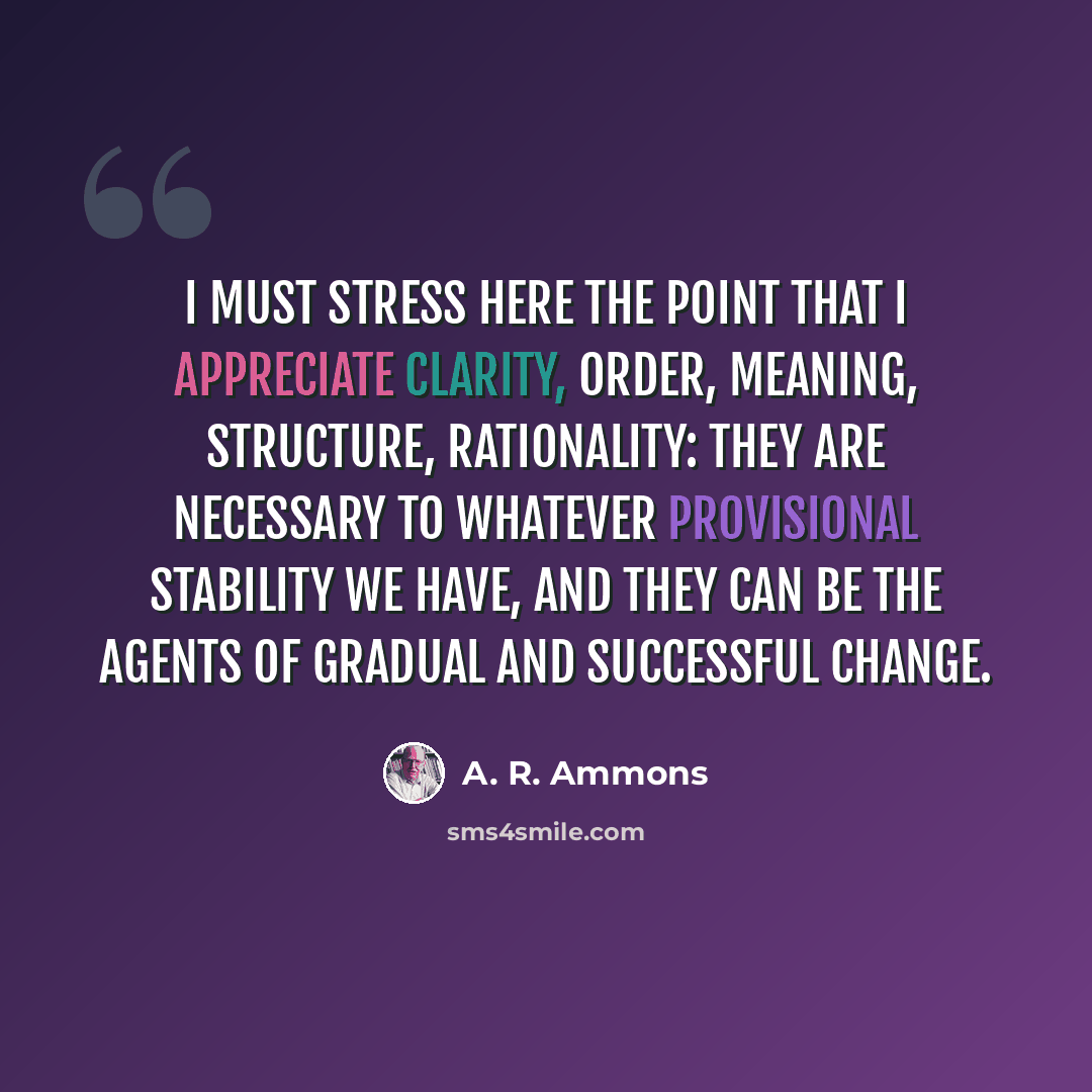 “I must stress here the point that I appreciate clarity, order, meaning, structure, rationality: they are necessary to whatever provisional stability we have, and they can be the agents of gradual and successful change.” quote by A. R. Ammons