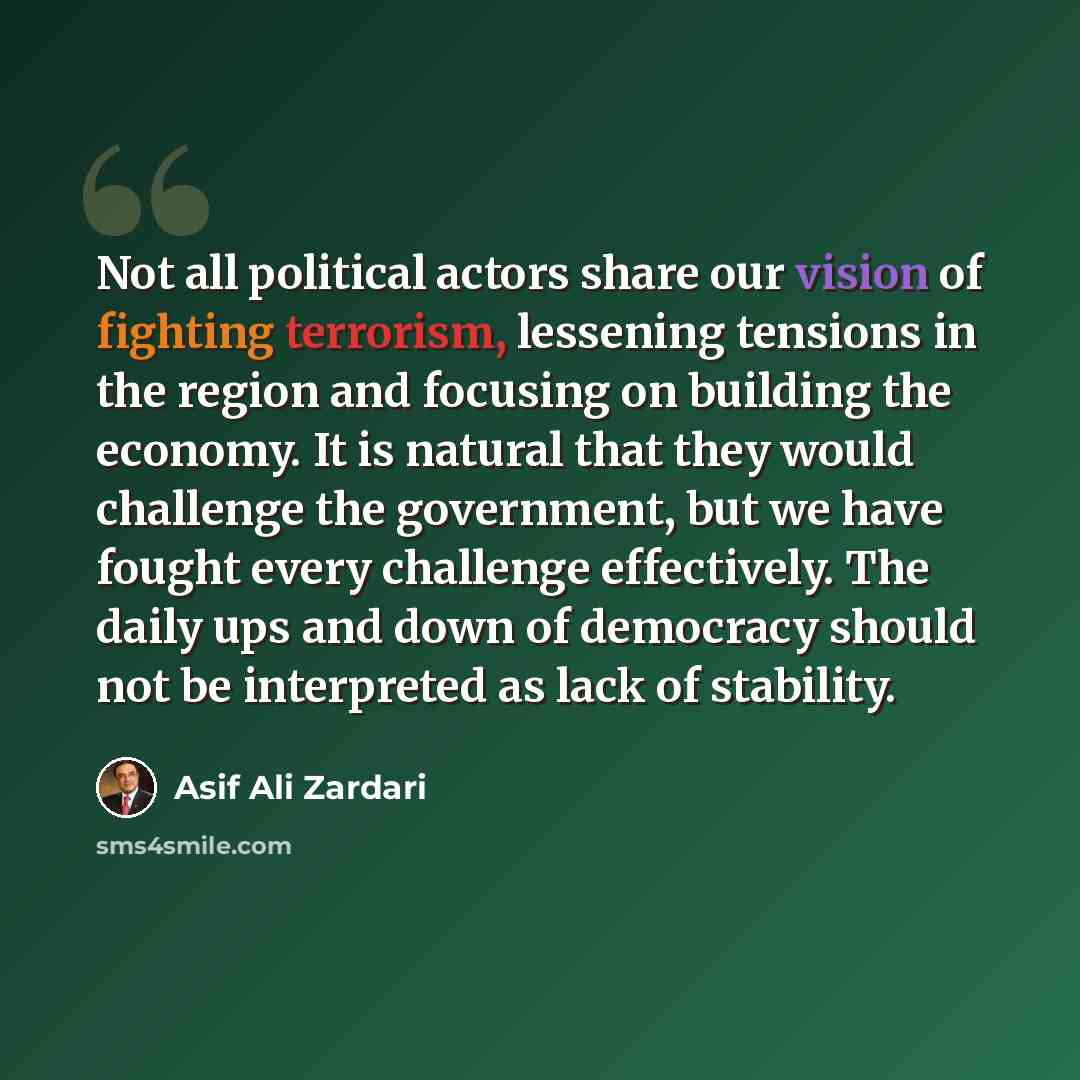 “Not all political actors share our vision of fighting terrorism, lessening tensions in the region and focusing on building the economy. It is natural that they would challenge the government, but we have fought every challenge effectively. The daily ups and down of democracy should not be…” quote by Asif Ali Zardari