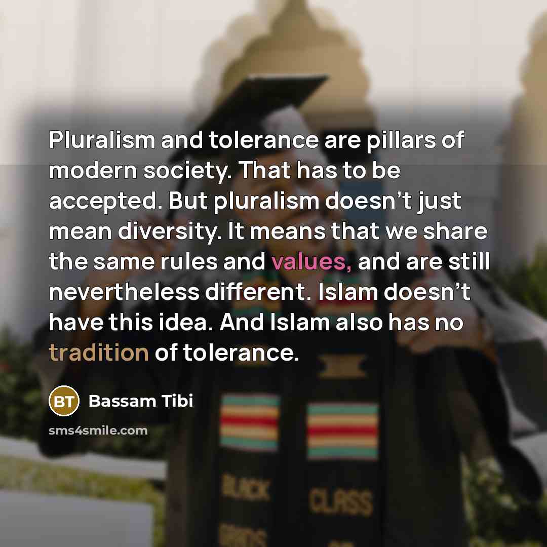 “Pluralism and tolerance are pillars of modern society. That has to be accepted. But pluralism doesn't just mean diversity. It means that we share the same rules and values, and are still nevertheless different. Islam doesn't have this idea. And Islam also has no tradition of tolerance.” quote by Bassam Tibi