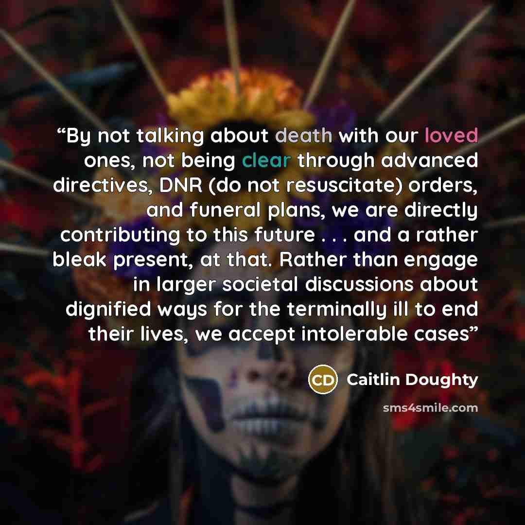 “By not talking about death with our loved ones, not being clear through advanced directives, DNR (do not resuscitate) orders, and funeral plans, we are directly contributing to this future . . . and a rather bleak present, at that. Rather than engage in larger societal discussions about dignified…” quote by Caitlin Doughty