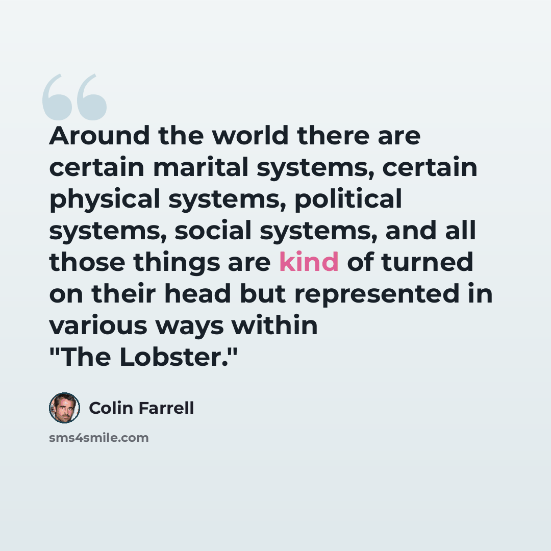 “Around the world there are certain marital systems, certain physical systems, political systems, social systems, and all those things are kind of turned on their head but represented in various ways within "The Lobster."” quote by Colin Farrell