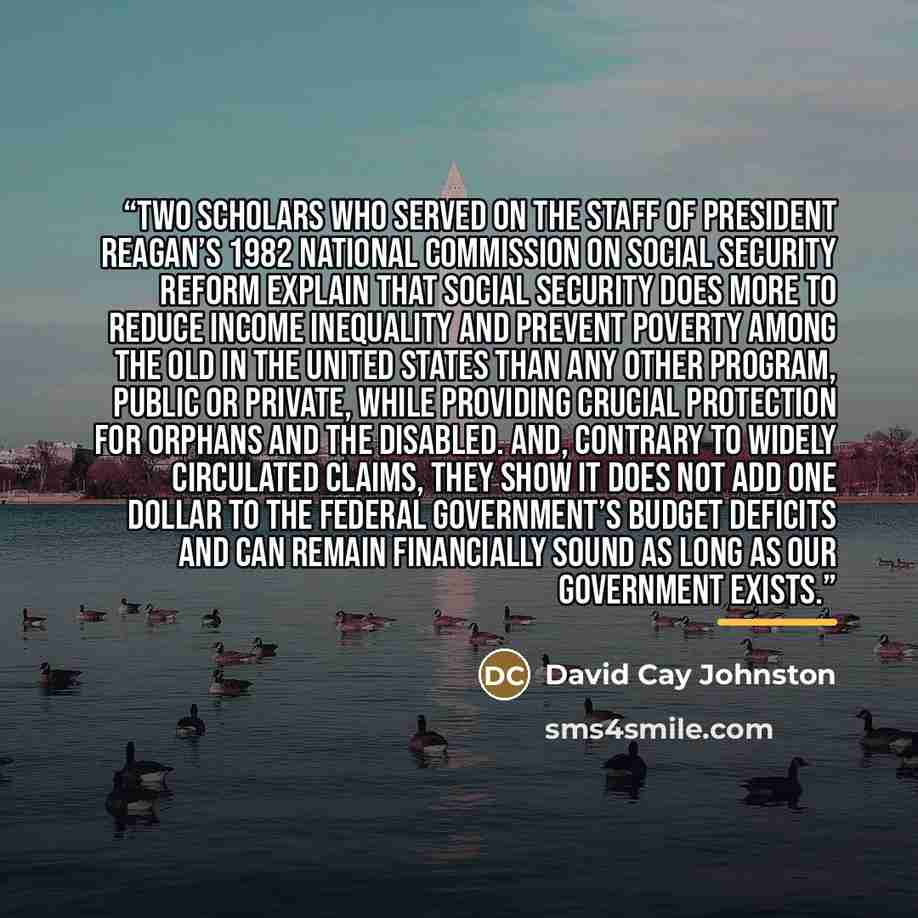 “Two scholars who served on the staff of President Reagan’s 1982 National Commission on Social Security Reform explain that Social Security does more to reduce income inequality and prevent poverty among the old in the United States than any other program, public or private, while providing crucial…” quote by David Cay Johnston