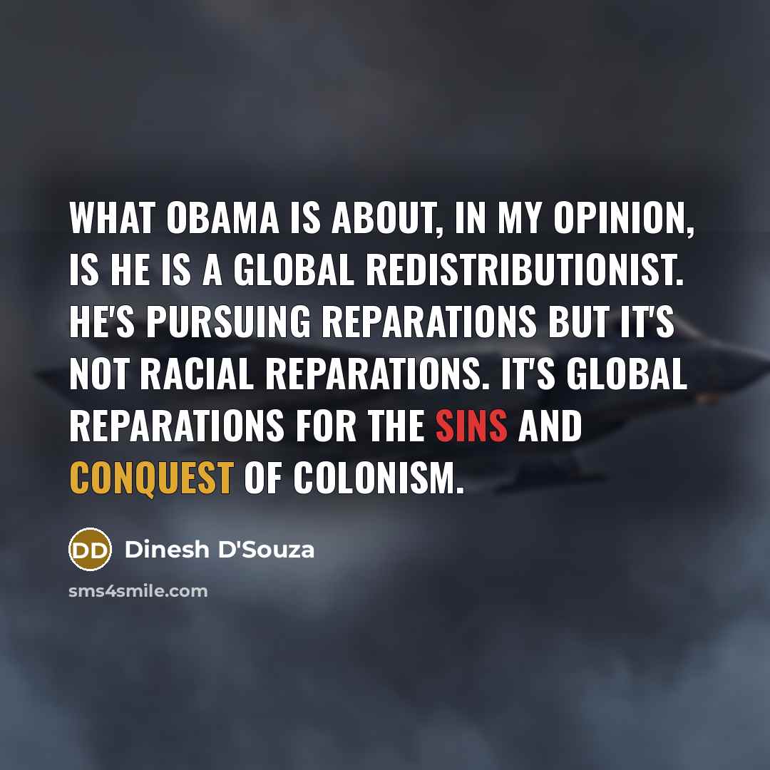 “What Obama is about, in my opinion, is he is a Global redistributionist. He's pursuing reparations but it's not racial reparations. It's global reparations for the sins and conquest of colonism.” quote by Dinesh D'Souza