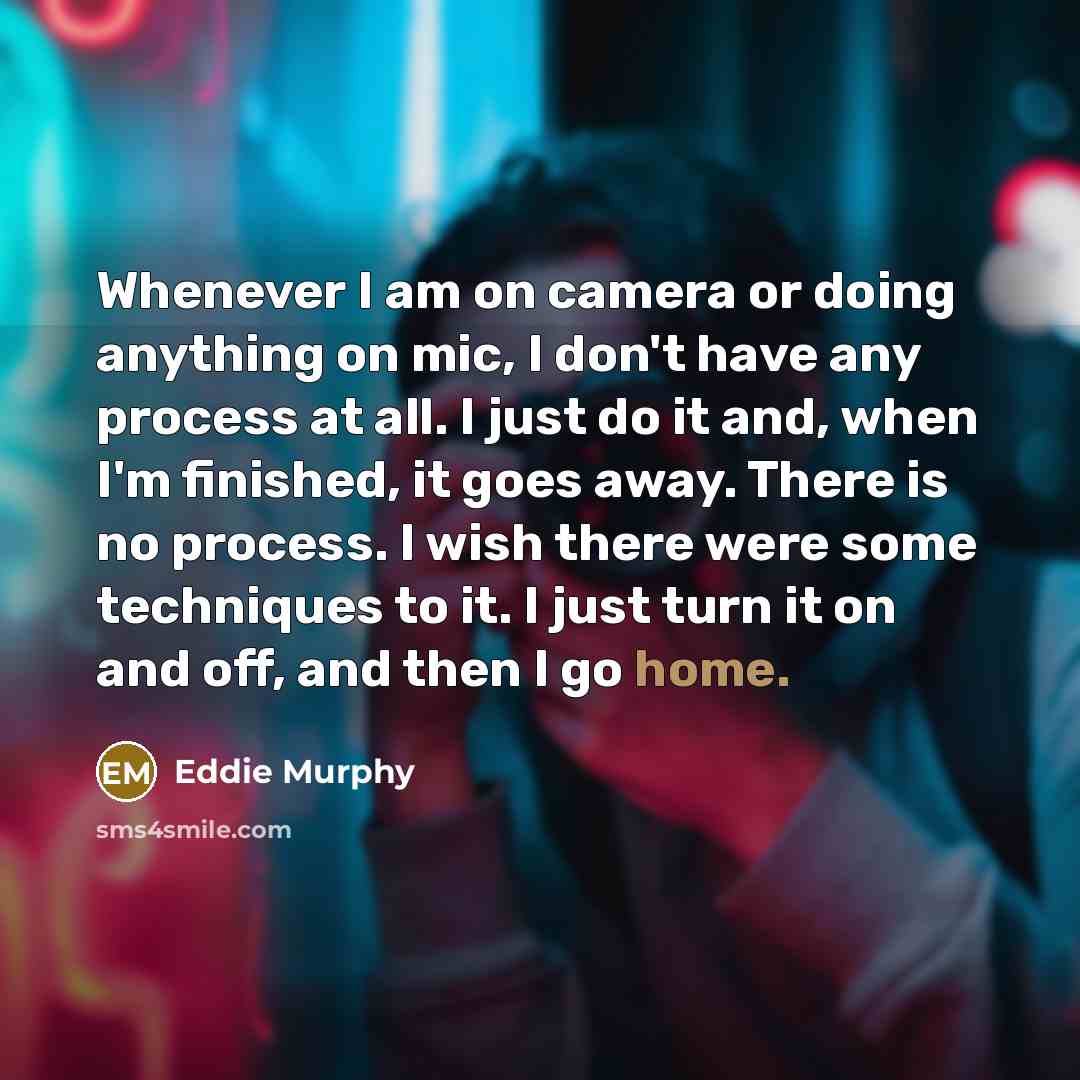 “Whenever I am on camera or doing anything on mic, I don't have any process at all. I just do it and, when I'm finished, it goes away. There is no process. I wish there were some techniques to it. I just turn it on and off, and then I go home.” quote by Eddie Murphy
