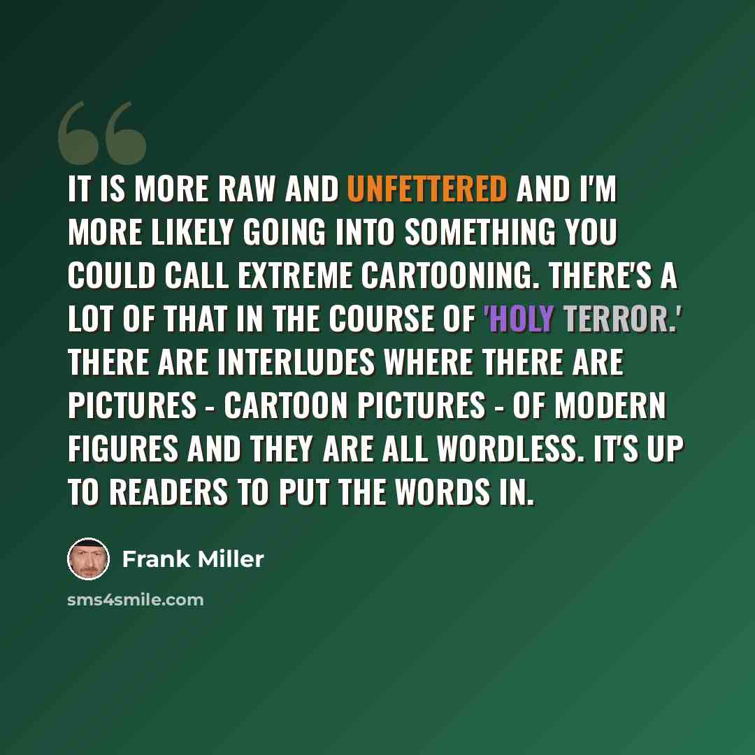 “It is more raw and unfettered and I'm more likely going into something you could call extreme cartooning. There's a lot of that in the course of 'Holy Terror.' There are interludes where there are pictures - cartoon pictures - of modern figures and they are all wordless. It's up to readers to put…” quote by Frank Miller