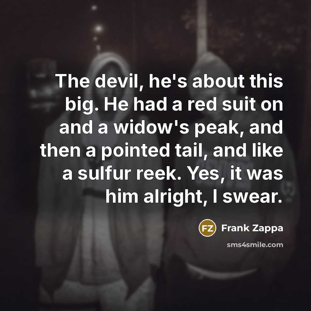 “The devil, he's about this big. He had a red suit on and a widow's peak, and then a pointed tail, and like a sulfur reek. Yes, it was him alright, I swear.” quote by Frank Zappa