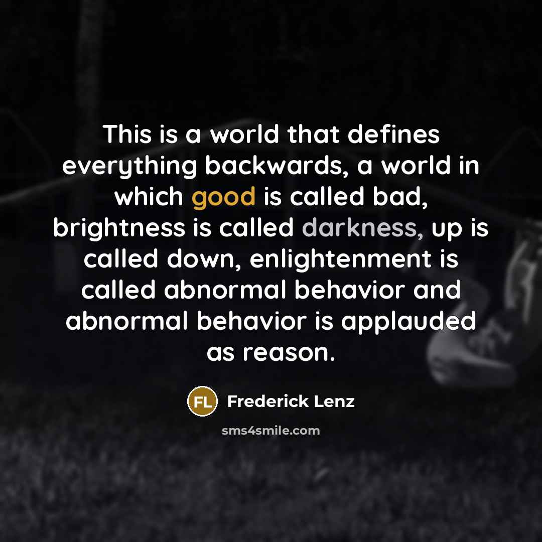 “This is a world that defines everything backwards, a world in which good is called bad, brightness is called darkness, up is called down, enlightenment is called abnormal behavior and abnormal behavior is applauded as reason.” quote by Frederick Lenz