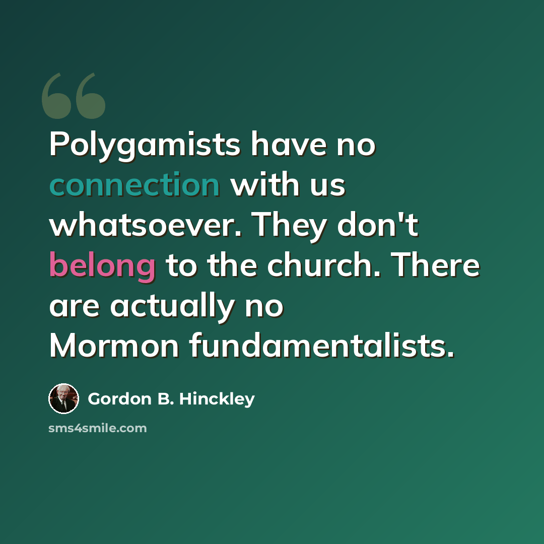 “Polygamists have no connection with us whatsoever. They don't belong to the church. There are actually no Mormon fundamentalists.” quote by Gordon B. Hinckley