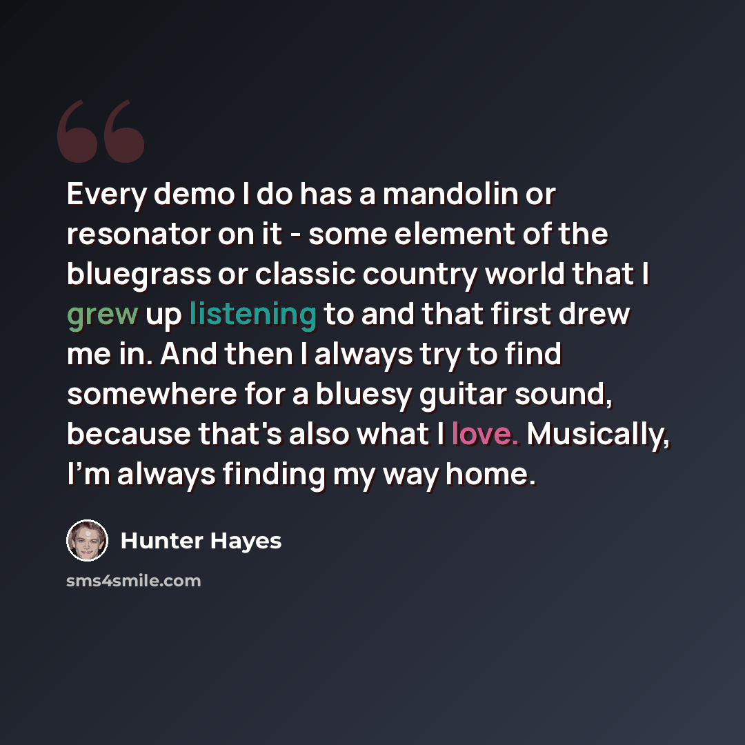 “Every demo I do has a mandolin or resonator on it - some element of the bluegrass or classic country world that I grew up listening to and that first drew me in. And then I always try to find somewhere for a bluesy guitar sound, because that's also what I love. Musically, I'm always finding my way…” quote by Hunter Hayes
