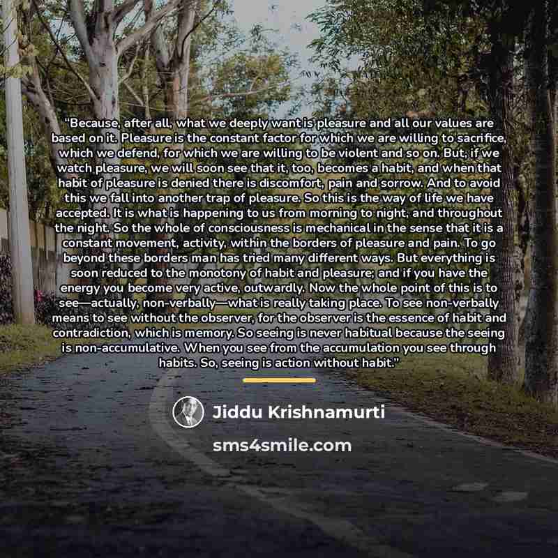 “Because, after all, what we deeply want is pleasure and all our values are based on it. Pleasure is the constant factor for which we are willing to sacrifice, which we defend, for which we are willing to be violent and so on. But, if we watch pleasure, we will soon see that it, too, becomes a…” quote by Jiddu Krishnamurti