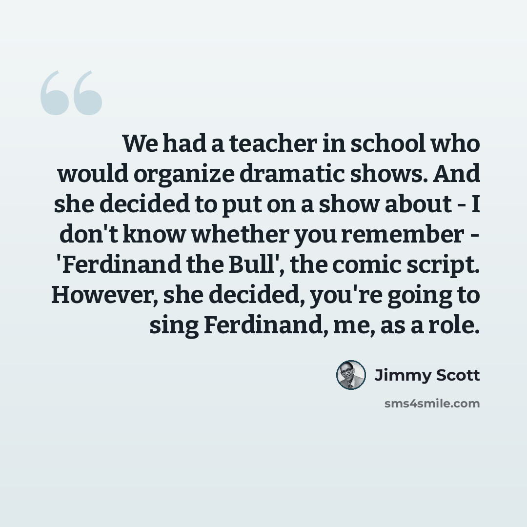 “We had a teacher in school who would organize dramatic shows. And she decided to put on a show about - I don't know whether you remember - 'Ferdinand the Bull', the comic script. However, she decided, you're going to sing Ferdinand, me, as a role.” quote by Jimmy Scott