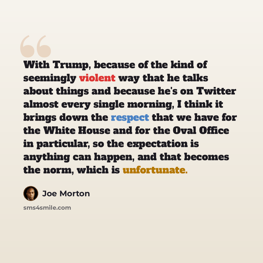 “With Trump, because of the kind of seemingly violent way that he talks about things and because he's on Twitter almost every single morning, I think it brings down the respect that we have for the White House and for the Oval Office in particular, so the expectation is anything can happen, and…” quote by Joe Morton