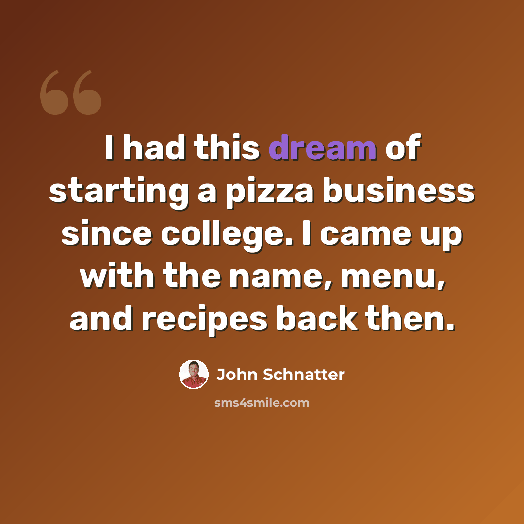 “I had this dream of starting a pizza business since college. I came up with the name, menu, and recipes back then.” quote by John Schnatter