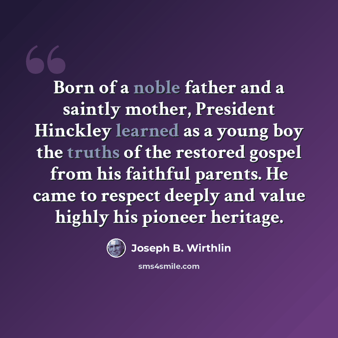 “Born of a noble father and a saintly mother, President Hinckley learned as a young boy the truths of the restored gospel from his faithful parents. He came to respect deeply and value highly his pioneer heritage.” quote by Joseph B. Wirthlin