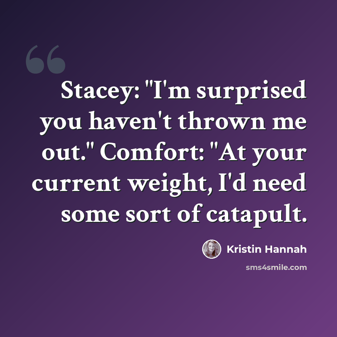 “Stacey: "I'm surprised you haven't thrown me out." Comfort: "At your current weight, I'd need some sort of catapult.” quote by Kristin Hannah