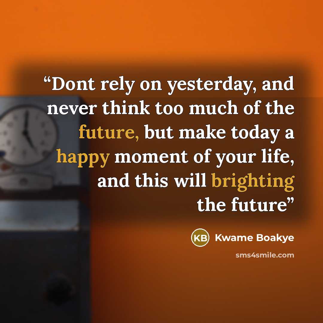 “Dont rely on yesterday, and never think too much of the future, but make today a happy moment of your life, and this will brighting the future” quote by Kwame Boakye