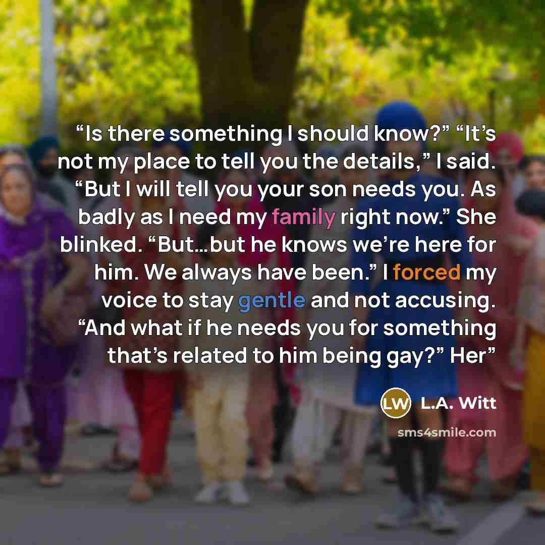 “Is there something I should know?” “It’s not my place to tell you the details,” I said. “But I will tell you your son needs you. As badly as I need my family right now.” She blinked. “But…but he knows we’re here for him. We always have been.” I forced my voice to stay gentle and not accusing. “And…” quote by L.A. Witt
