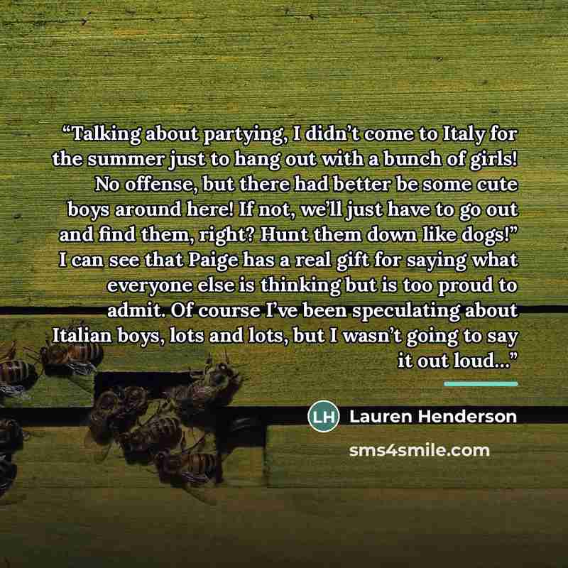 “Talking about partying, I didn’t come to Italy for the summer just to hang out with a bunch of girls! No offense, but there had better be some cute boys around here! If not, we’ll just have to go out and find them, right? Hunt them down like dogs!” I can see that Paige has a real gift for saying…” quote by Lauren Henderson