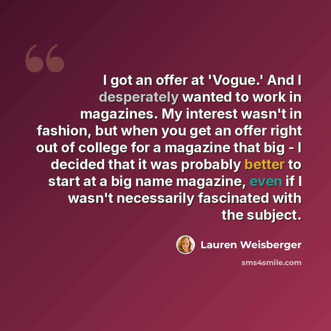 “I got an offer at 'Vogue.' And I desperately wanted to work in magazines. My interest wasn't in fashion, but when you get an offer right out of college for a magazine that big - I decided that it was probably better to start at a big name magazine, even if I wasn't necessarily fascinated with the…” quote by Lauren Weisberger