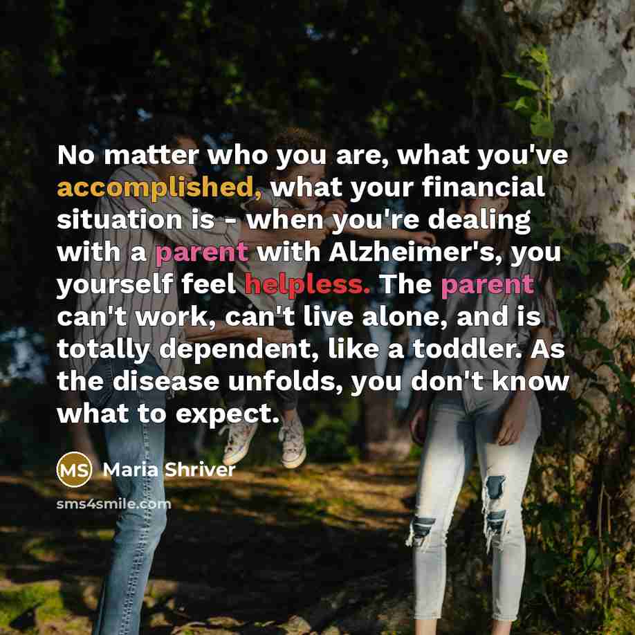 “No matter who you are, what you've accomplished, what your financial situation is - when you're dealing with a parent with Alzheimer's, you yourself feel helpless. The parent can't work, can't live alone, and is totally dependent, like a toddler. As the disease unfolds, you don't know what to…” quote by Maria Shriver