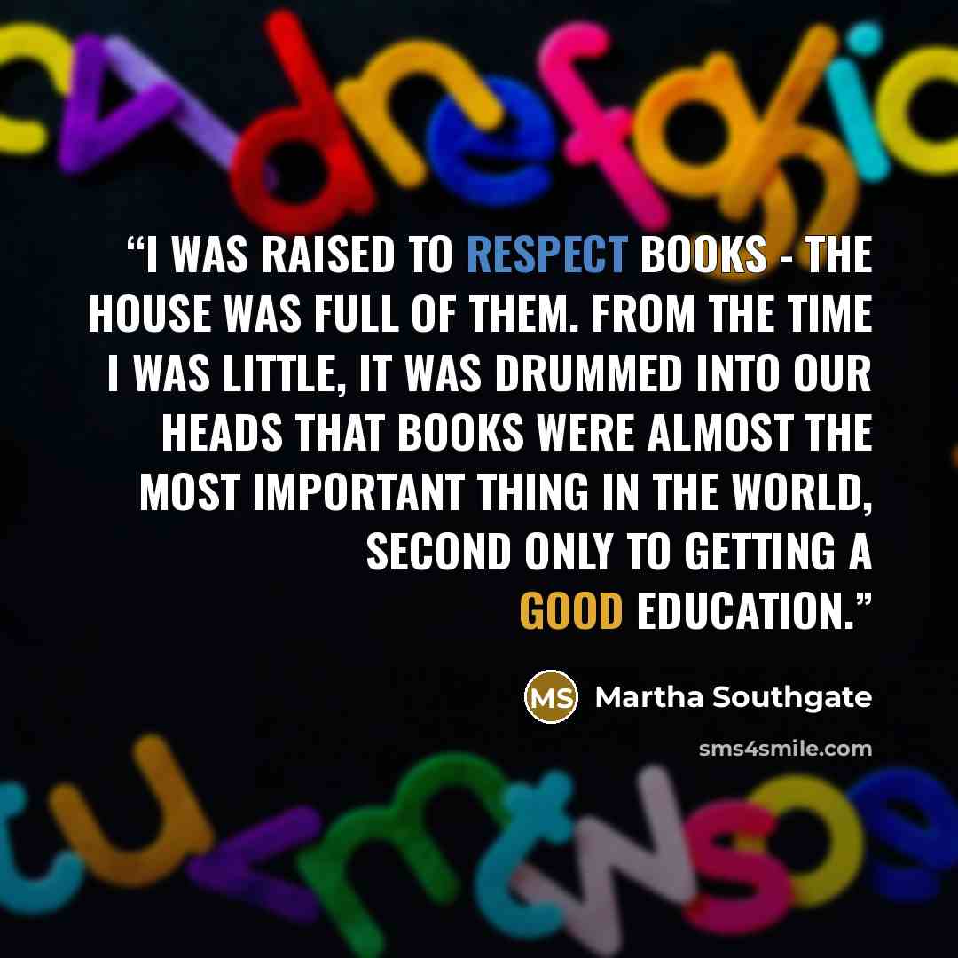 “I was raised to respect books - the house was full of them. From the time I was little, it was drummed into our heads that books were almost the most important thing in the world, second only to getting a good education.” quote by Martha Southgate