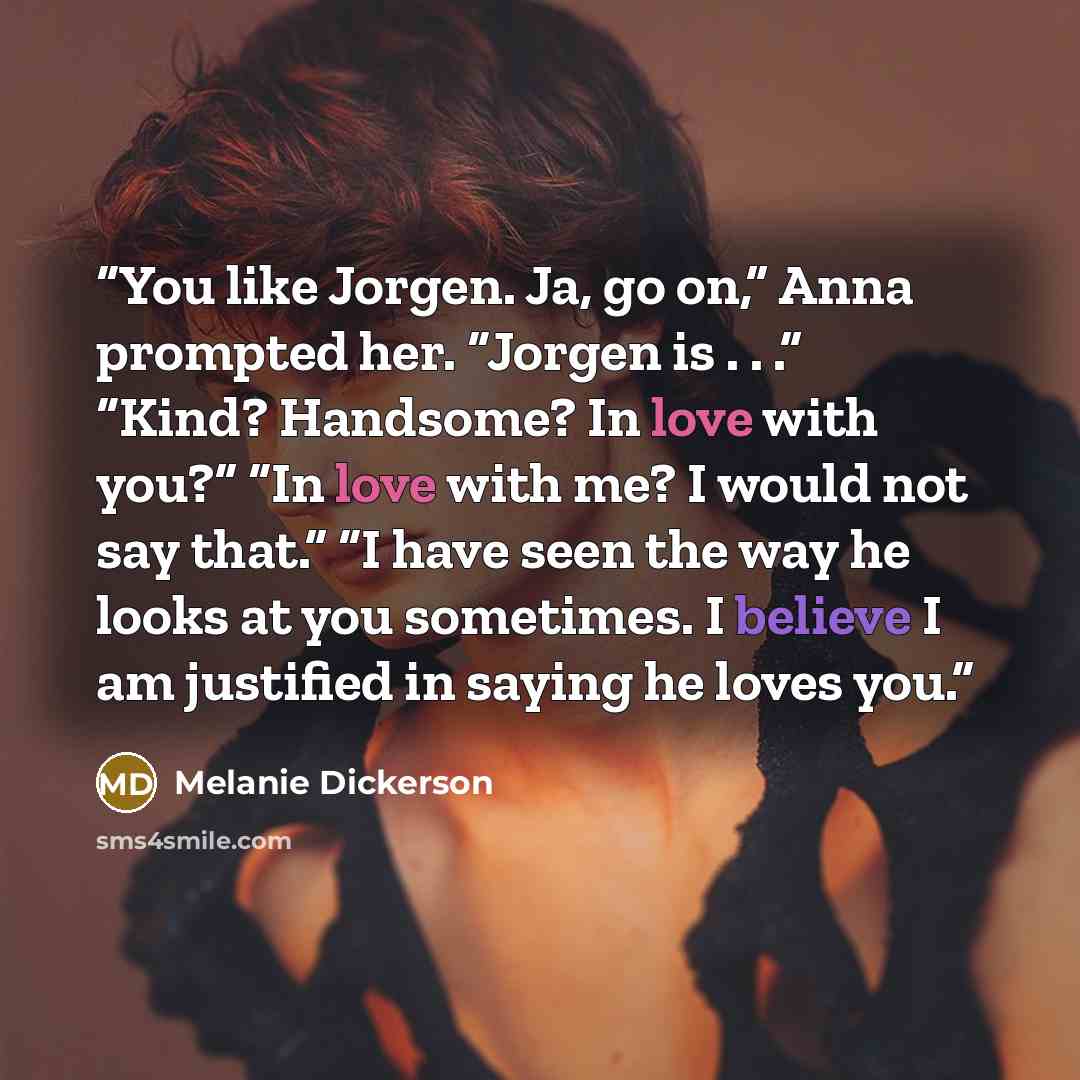 “You like Jorgen. Ja, go on,” Anna prompted her. “Jorgen is . . .” “Kind? Handsome? In love with you?” “In love with me? I would not say that.” “I have seen the way he looks at you sometimes. I believe I am justified in saying he loves you.” quote by Melanie Dickerson