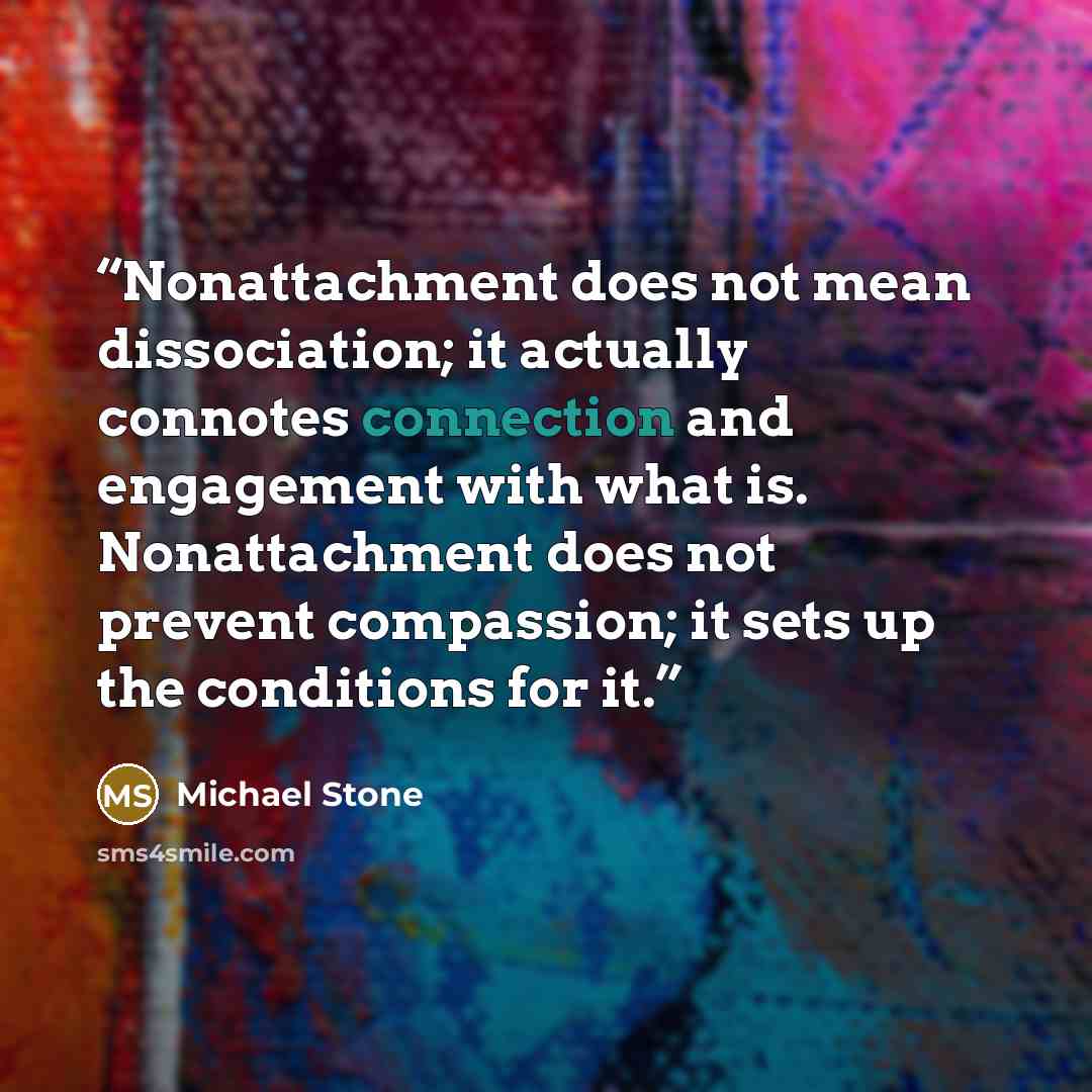 “Nonattachment does not mean dissociation; it actually connotes connection and engagement with what is. Nonattachment does not prevent compassion; it sets up the conditions for it.” quote by Michael Stone