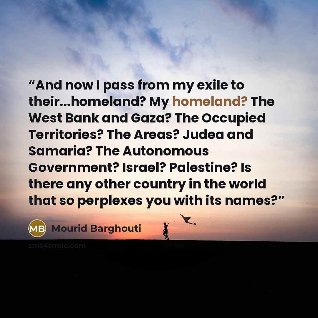 “And now I pass from my exile to their...homeland? My homeland? The West Bank and Gaza? The Occupied Territories? The Areas? Judea and Samaria? The Autonomous Government? Israel? Palestine? Is there any other country in the world that so perplexes you with its names?” quote by Mourid Barghouti