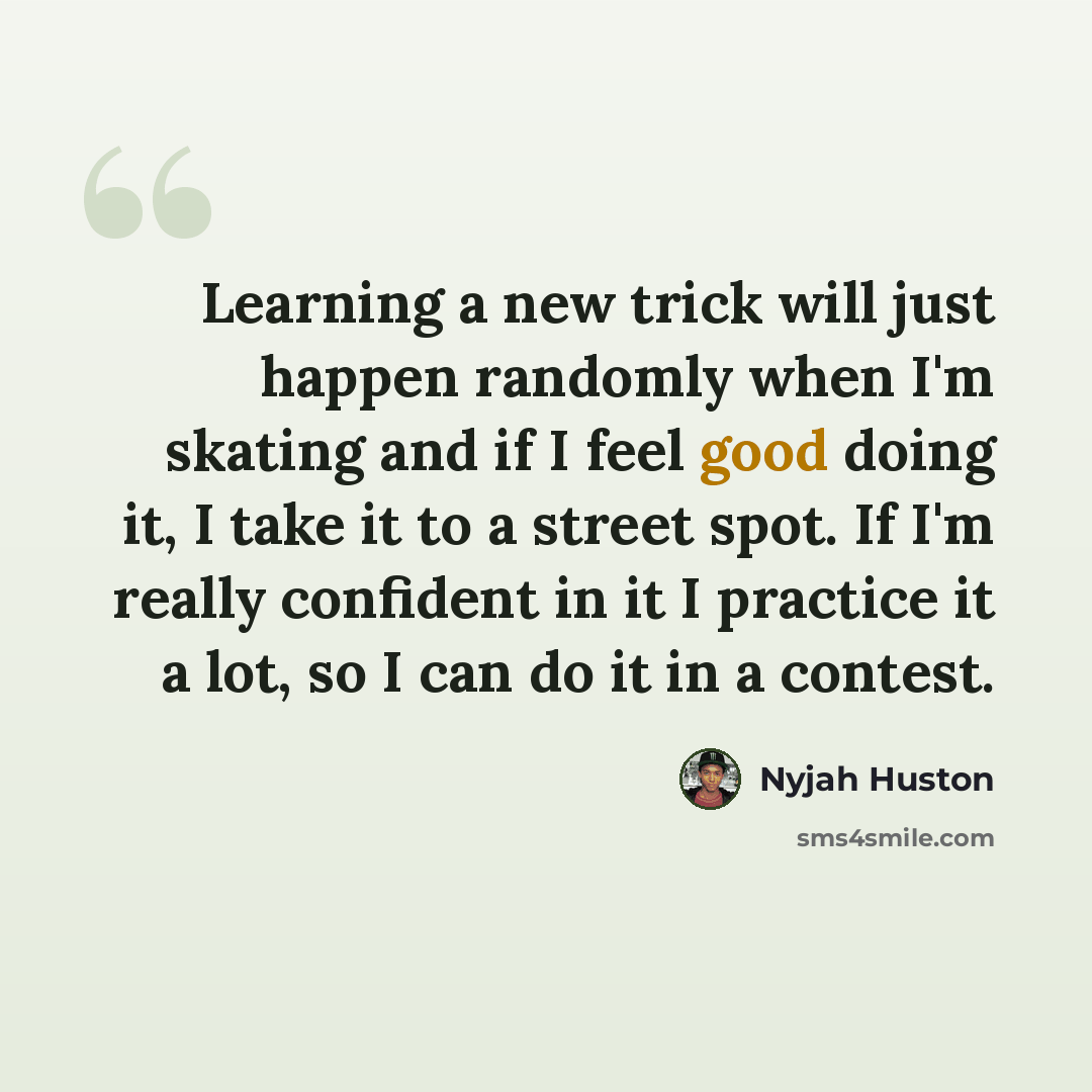 “Learning a new trick will just happen randomly when I'm skating and if I feel good doing it, I take it to a street spot. If I'm really confident in it I practice it a lot, so I can do it in a contest.” quote by Nyjah Huston