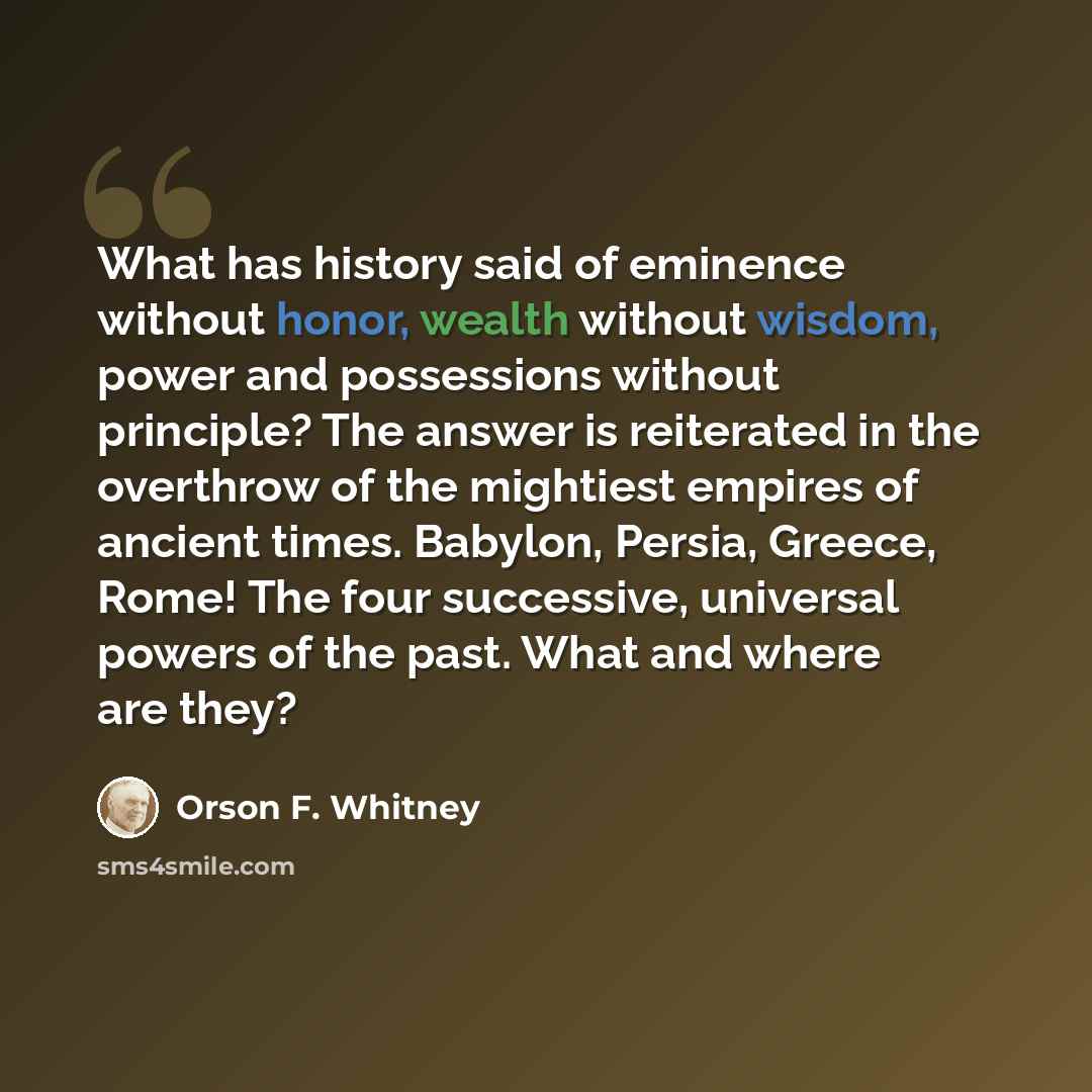 “What has history said of eminence without honor, wealth without wisdom, power and possessions without principle? The answer is reiterated in the overthrow of the mightiest empires of ancient times. Babylon, Persia, Greece, Rome! The four successive, universal powers of the past. What and where are…” quote by Orson F. Whitney