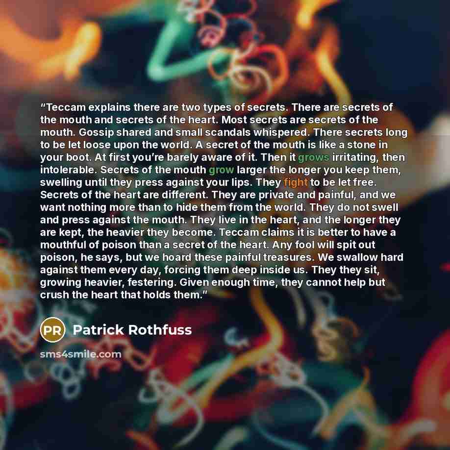 “Teccam explains there are two types of secrets. There are secrets of the mouth and secrets of the heart. Most secrets are secrets of the mouth. Gossip shared and small scandals whispered. There secrets long to be let loose upon the world. A secret of the mouth is like a stone in your boot. At…” quote by Patrick Rothfuss
