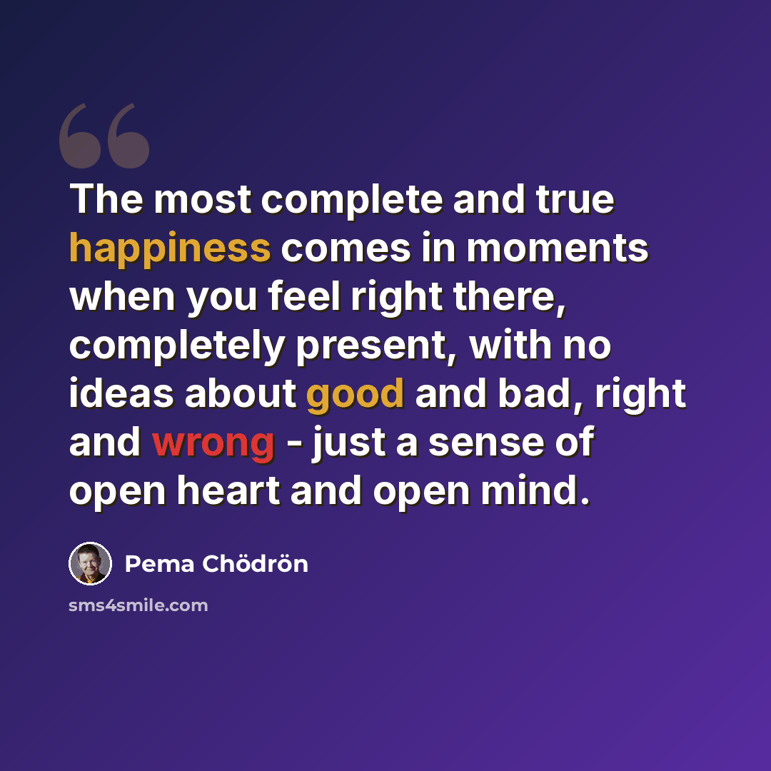 “The most complete and true happiness comes in moments when you feel right there, completely present, with no ideas about good and bad, right and wrong - just a sense of open heart and open mind.” quote by Pema Chodron