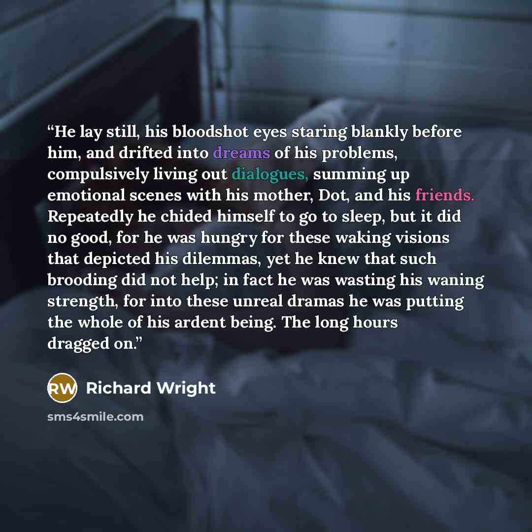“He lay still, his bloodshot eyes staring blankly before him, and drifted into dreams of his problems, compulsively living out dialogues, summing up emotional scenes with his mother, Dot, and his friends. Repeatedly he chided himself to go to sleep, but it did no good, for he was hungry for these…” quote by Richard Wright